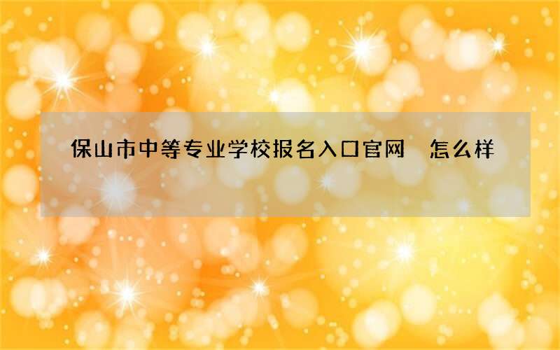 保山市中等专业学校报名入口官网 怎么样